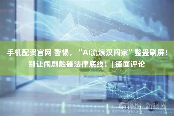 手机配资官网 警惕，“AI流浪汉闯家”整蛊刷屏！别让闹剧触碰法律底线！| 锋面评论