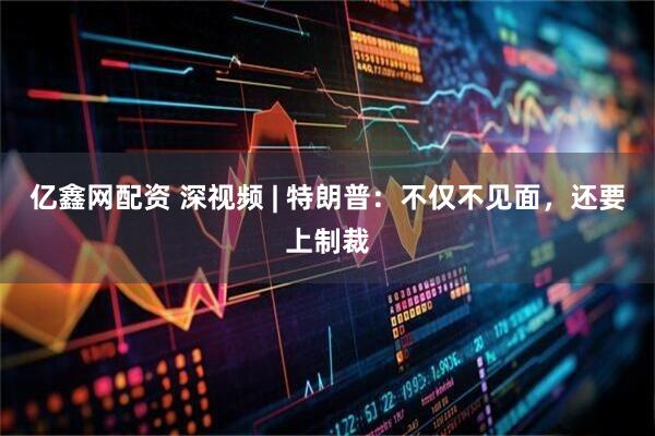 亿鑫网配资 深视频 | 特朗普：不仅不见面，还要上制裁