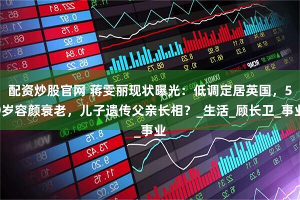 配资炒股官网 蒋雯丽现状曝光：低调定居英国，59岁容颜衰老，儿子遗传父亲长相？_生活_顾长卫_事业