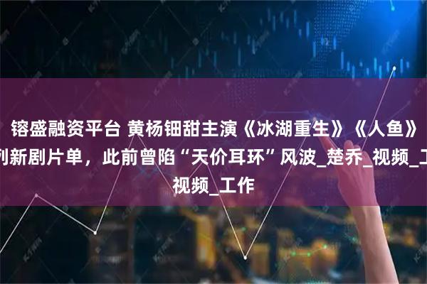 镕盛融资平台 黄杨钿甜主演《冰湖重生》《人鱼》位列新剧片单，此前曾陷“天价耳环”风波_楚乔_视频_工作