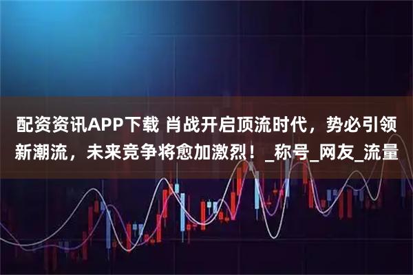 配资资讯APP下载 肖战开启顶流时代，势必引领新潮流，未来竞争将愈加激烈！_称号_网友_流量