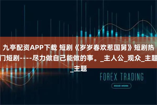 九亭配资APP下载 短剧《岁岁春欢惹国舅》短剧热门短剧----尽力做自己能做的事。_主人公_观众_主题