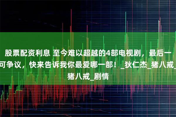 股票配资利息 至今难以超越的4部电视剧，最后一部无可争议，快来告诉我你最爱哪一部！_狄仁杰_猪八戒_剧情
