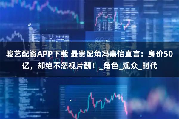 骏艺配资APP下载 最贵配角冯嘉怡直言：身价50亿，却绝不忽视片酬！_角色_观众_时代