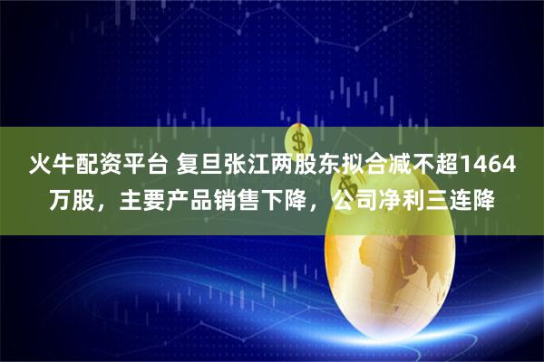 火牛配资平台 复旦张江两股东拟合减不超1464万股，主要产品销售下降，公司净利三连降