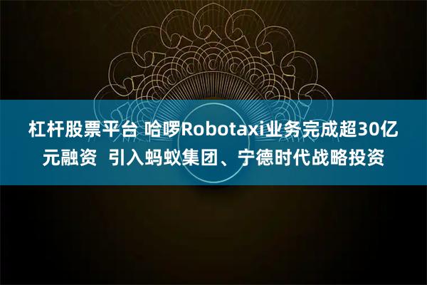 杠杆股票平台 哈啰Robotaxi业务完成超30亿元融资  引入蚂蚁集团、宁德时代战略投资