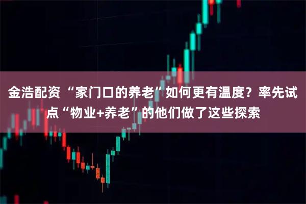 金浩配资 “家门口的养老”如何更有温度？率先试点“物业+养老”的他们做了这些探索