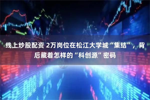 线上炒股配资 2万岗位在松江大学城“集结”，背后藏着怎样的“科创源”密码