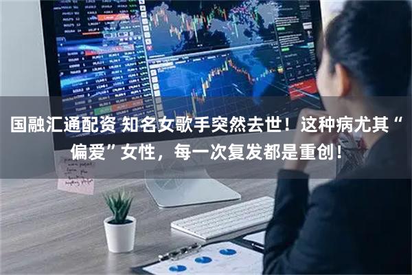 国融汇通配资 知名女歌手突然去世！这种病尤其“偏爱”女性，每一次复发都是重创！