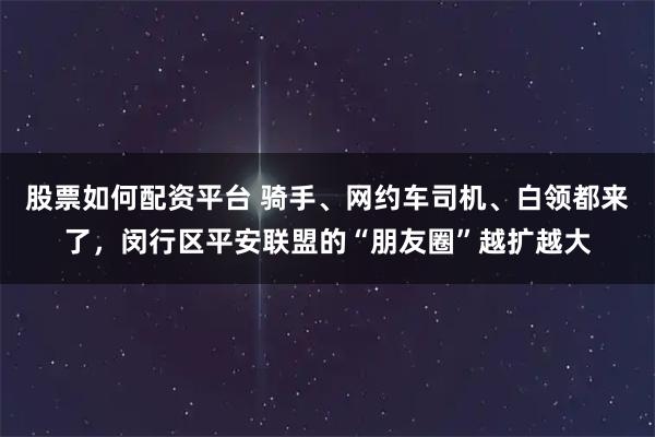 股票如何配资平台 骑手、网约车司机、白领都来了，闵行区平安联盟的“朋友圈”越扩越大