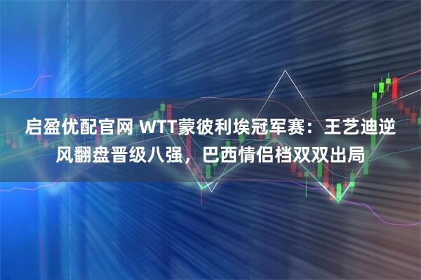 启盈优配官网 WTT蒙彼利埃冠军赛：王艺迪逆风翻盘晋级八强，巴西情侣档双双出局