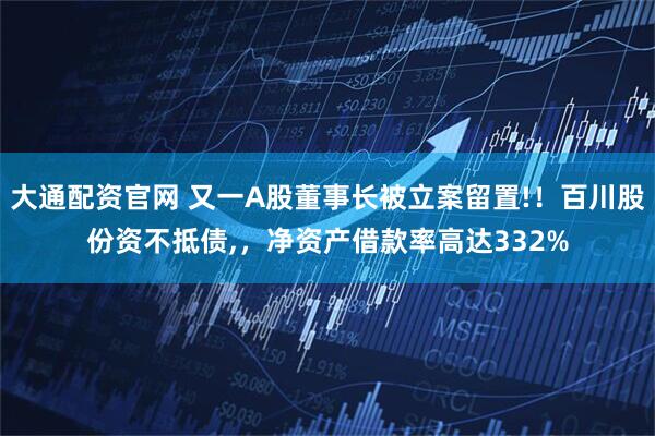 大通配资官网 又一A股董事长被立案留置!！百川股份资不抵债,，净资产借款率高达332%