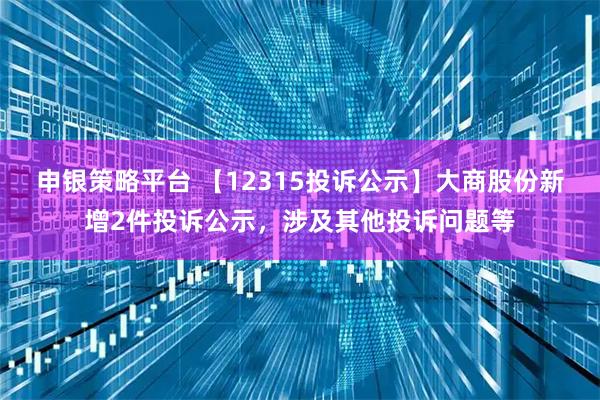 申银策略平台 【12315投诉公示】大商股份新增2件投诉公示，涉及其他投诉问题等