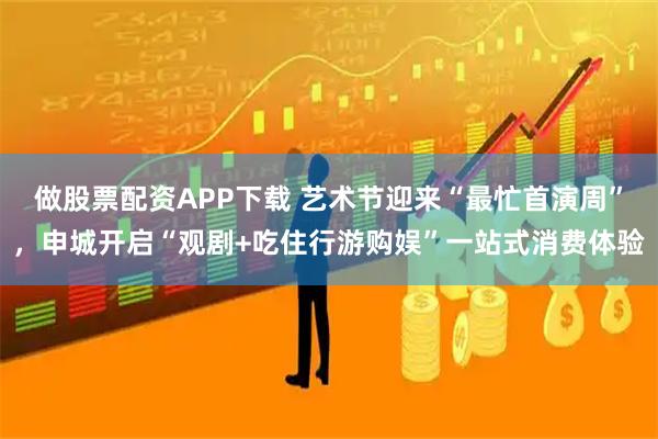 做股票配资APP下载 艺术节迎来“最忙首演周”，申城开启“观剧+吃住行游购娱”一站式消费体验