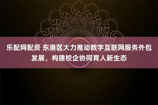 乐配网配资 东港区大力推动数字互联网服务外包发展，构建校企协同育人新生态