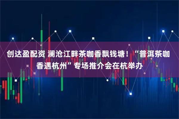 创达盈配资 澜沧江畔茶咖香飘钱塘！“普洱茶咖 香遇杭州”专场推介会在杭举办