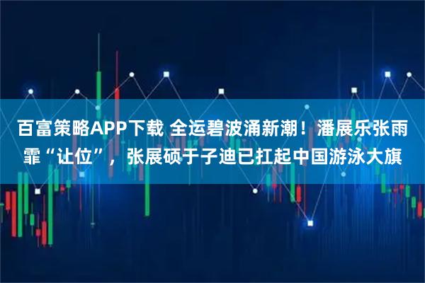 百富策略APP下载 全运碧波涌新潮!潘展乐张雨霏“让位”,张展硕于子迪已扛起中国游泳大旗