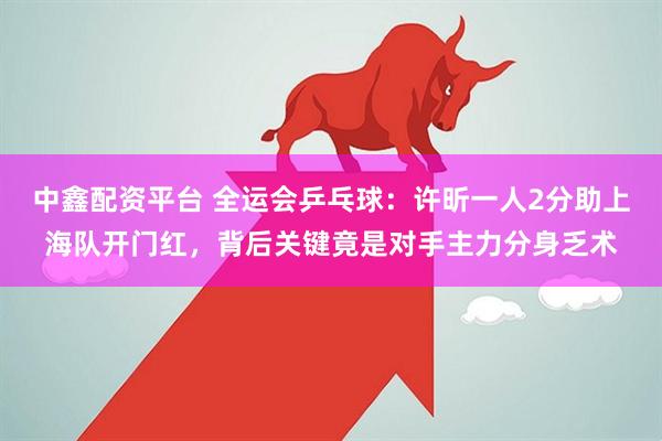 中鑫配资平台 全运会乒乓球：许昕一人2分助上海队开门红，背后关键竟是对手主力分身乏术