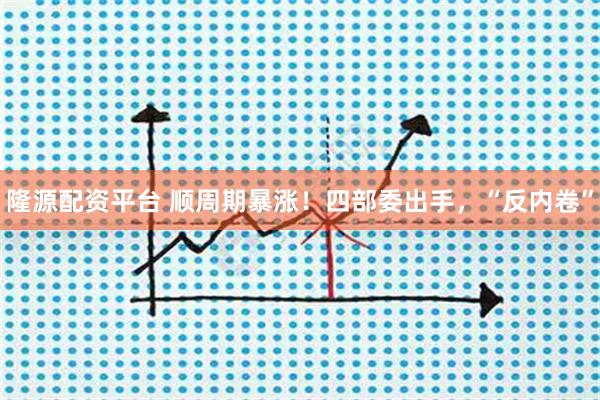 隆源配资平台 顺周期暴涨！四部委出手，“反内卷”
