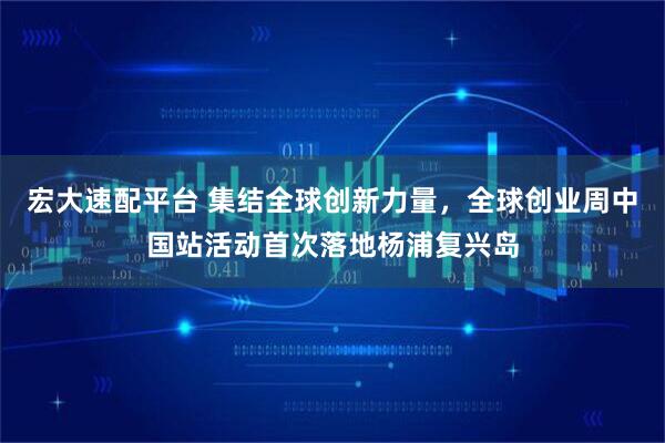宏大速配平台 集结全球创新力量，全球创业周中国站活动首次落地杨浦复兴岛