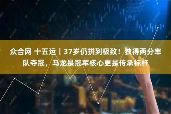 众合网 十五运｜37岁仍拼到极致！独得两分率队夺冠，马龙是冠军核心更是传承标杆