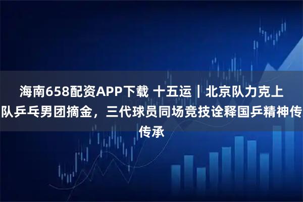 海南658配资APP下载 十五运｜北京队力克上海队乒乓男团摘金，三代球员同场竞技诠释国乒精神传承
