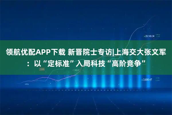领航优配APP下载 新晋院士专访|上海交大张文军：以“定标准”入局科技“高阶竞争”