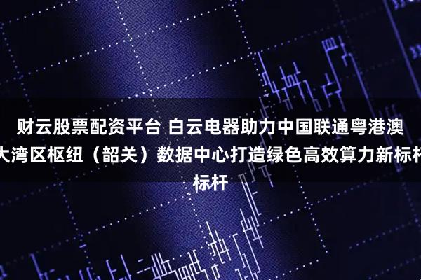 财云股票配资平台 白云电器助力中国联通粤港澳大湾区枢纽（韶关）数据中心打造绿色高效算力新标杆