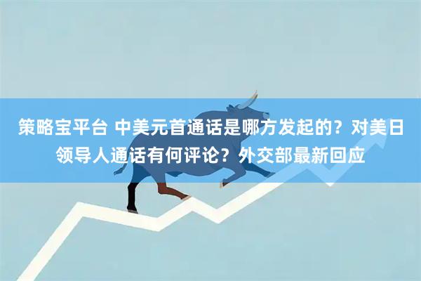策略宝平台 中美元首通话是哪方发起的？对美日领导人通话有何评论？外交部最新回应