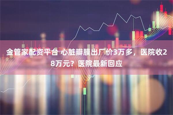 金管家配资平台 心脏瓣膜出厂价3万多，医院收28万元？医院最新回应