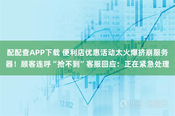 配配查APP下载 便利店优惠活动太火爆挤崩服务器！顾客连呼“抢不到”客服回应：正在紧急处理