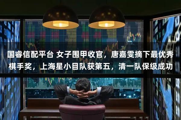 国睿信配平台 女子围甲收官,唐嘉雯摘下最优秀棋手奖,上海星小目队获第五,清一队保级成功