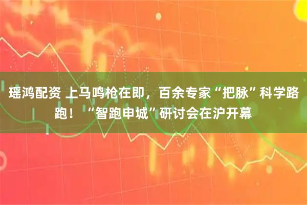 瑶鸿配资 上马鸣枪在即，百余专家“把脉”科学路跑！ “智跑申城”研讨会在沪开幕