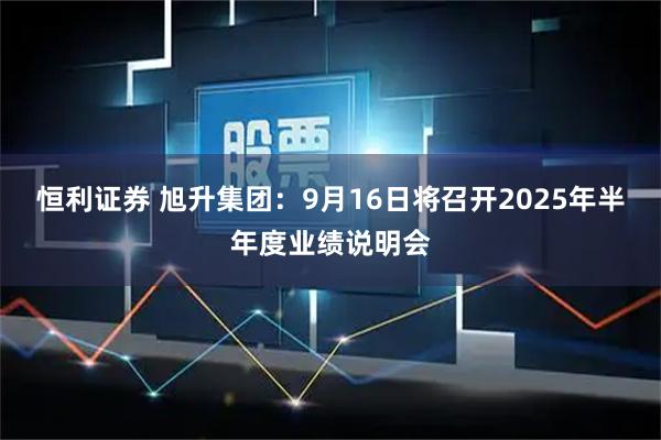 恒利证券 旭升集团：9月16日将召开2025年半年度业绩说明会