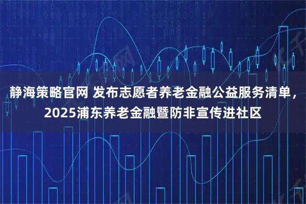 静海策略官网 发布志愿者养老金融公益服务清单，2025浦东养老金融暨防非宣传进社区