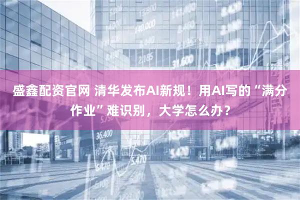 盛鑫配资官网 清华发布AI新规！用AI写的“满分作业”难识别，大学怎么办？