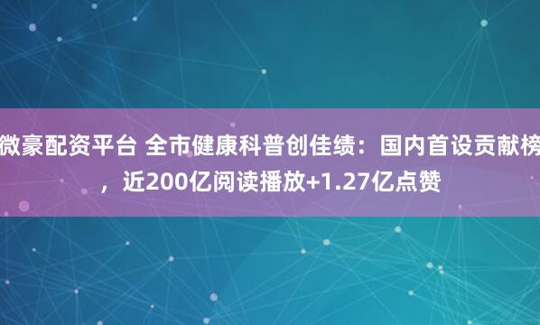 微豪配资平台 全市健康科普创佳绩：国内首设贡献榜，近200亿阅读播放+1.27亿点赞
