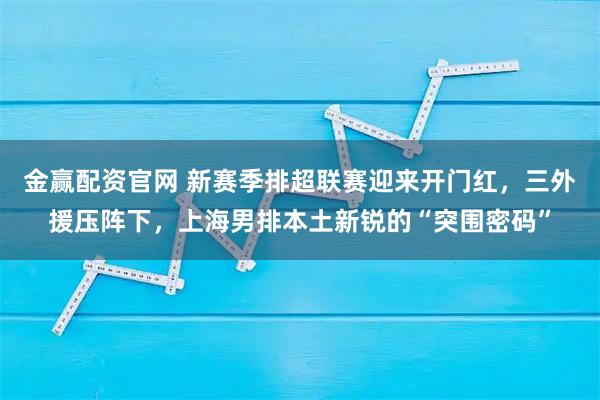 金赢配资官网 新赛季排超联赛迎来开门红，三外援压阵下，上海男排本土新锐的“突围密码”