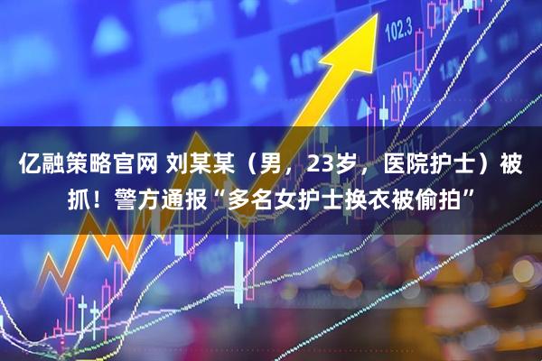 亿融策略官网 刘某某（男，23岁，医院护士）被抓！警方通报“多名女护士换衣被偷拍”