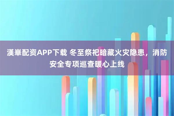 漢崋配资APP下载 冬至祭祀暗藏火灾隐患，消防安全专项巡查暖心上线