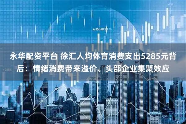永华配资平台 徐汇人均体育消费支出5285元背后：情绪消费带来溢价、头部企业集聚效应