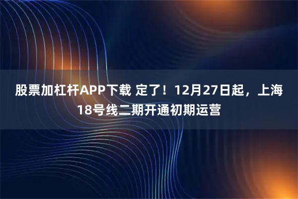 股票加杠杆APP下载 定了！12月27日起，上海18号线二期开通初期运营