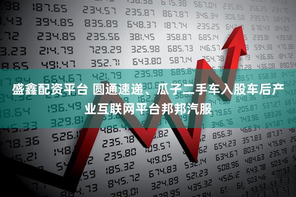 盛鑫配资平台 圆通速递、瓜子二手车入股车后产业互联网平台邦邦汽服