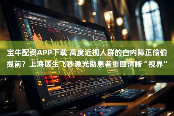 宝牛配资APP下载 高度近视人群的白内障正偷偷提前？上海医生飞秒激光助患者重回清晰“视界”