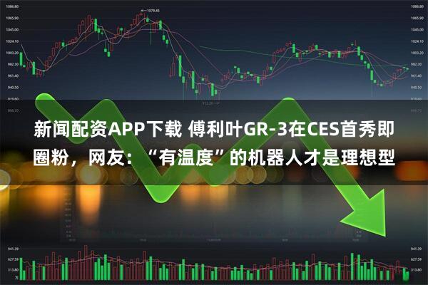 新闻配资APP下载 傅利叶GR-3在CES首秀即圈粉，网友：“有温度”的机器人才是理想型