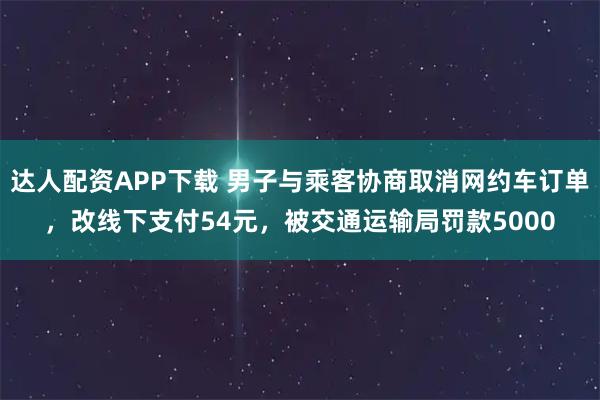 达人配资APP下载 男子与乘客协商取消网约车订单，改线下支付54元，被交通运输局罚款5000