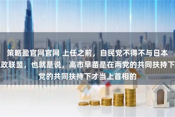 策略盈官网官网 上任之前，自民党不得不与日本维新会组成执政联盟，也就是说，高市早苗是在两党的共同扶持下才当上首相的
