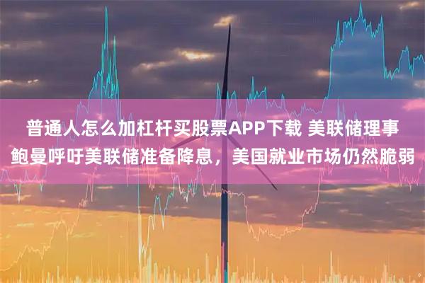 普通人怎么加杠杆买股票APP下载 美联储理事鲍曼呼吁美联储准备降息，美国就业市场仍然脆弱