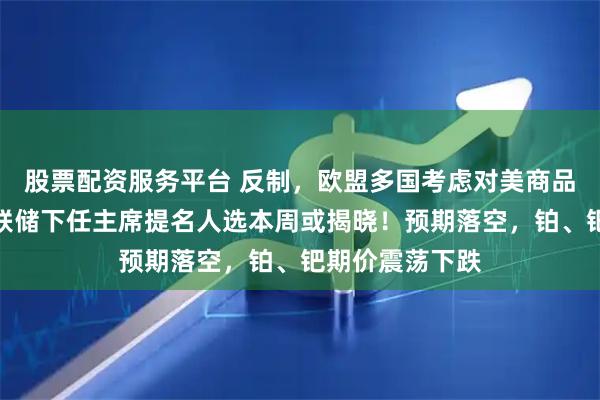 股票配资服务平台 反制，欧盟多国考虑对美商品加征关税！美联储下任主席提名人选本周或揭晓！预期落空，铂、钯期价震荡下跌