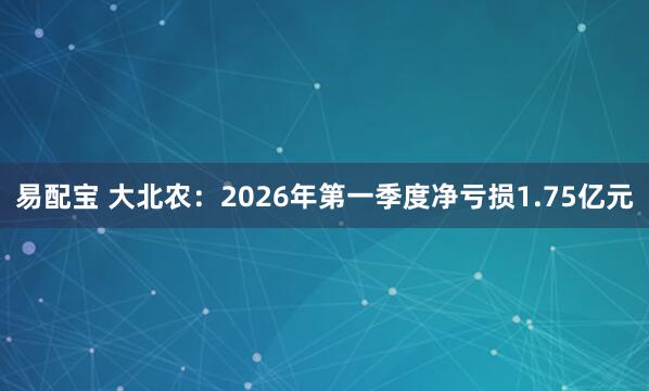 易配宝 大北农：2026年第一季度净亏损1.75亿元